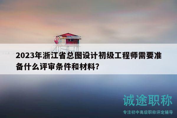 2023年浙江省总图设计初级工程师需要准备什么评审条件和材料？