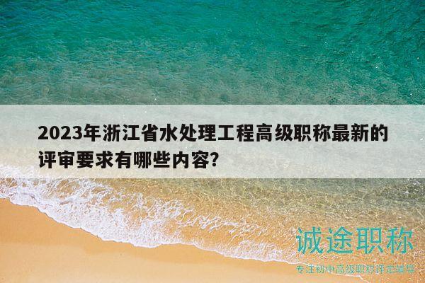 2023年浙江省水处理工程高级职称最新的评审要求有哪些内容？