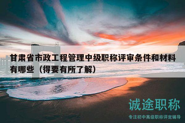 甘肃省市政工程管理中级职称评审条件和材料有哪些（得要有所了解）
