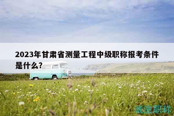 2023年甘肃省测量工程中级职称报考条件是什么？