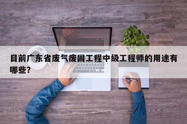 目前广东省废气废固工程中级工程师的用途有哪些？