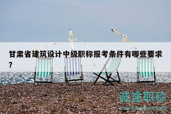 甘肃省建筑设计中级职称报考条件有哪些要求？