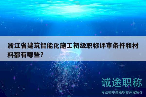 浙江省建筑智能化施工初级职称评审条件和材料都有哪些？