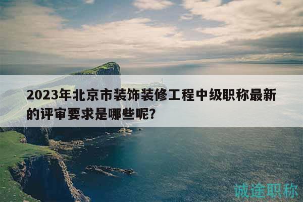 2023年北京市装饰装修工程中级职称最新的评审要求是哪些呢？