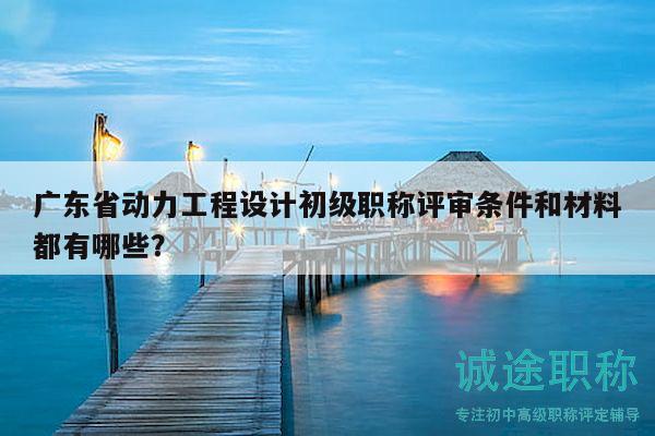 广东省动力工程设计初级职称评审条件和材料都有哪些？