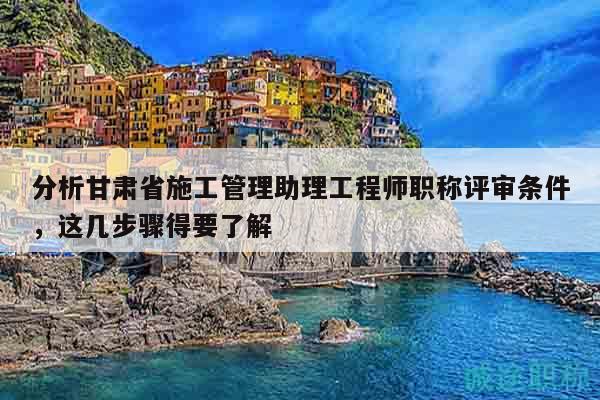 分析甘肃省施工管理助理工程师职称评审条件，这几步骤得要了解