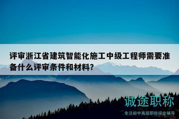 评审浙江省建筑智能化施工中级工程师需要准备什么评审条件和材料？