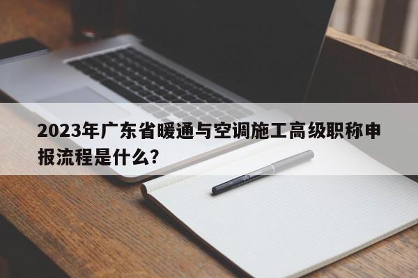 2023年广东省暖通与空调施工高级职称申报流程是什么？