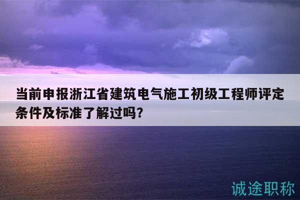 当前申报浙江省建筑电气施工初级工程师评定条件及标准了解过吗？