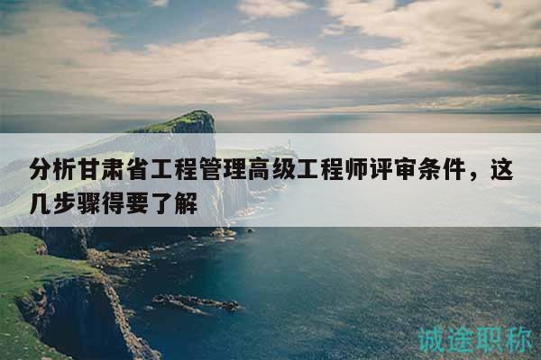 分析甘肃省工程管理高级工程师评审条件，这几步骤得要了解