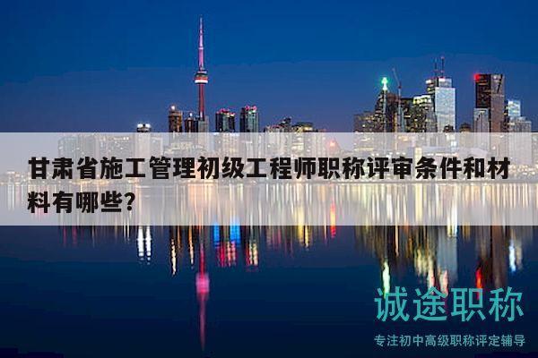 甘肃省施工管理初级工程师职称评审条件和材料有哪些？