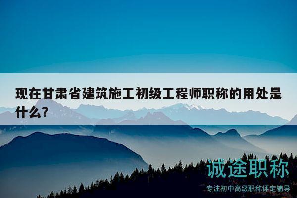 现在甘肃省建筑施工初级工程师职称的用处是什么？