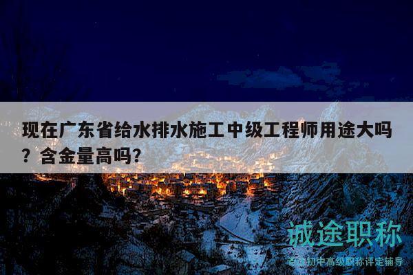 现在广东省给水排水施工中级工程师用途大吗？含金量高吗？