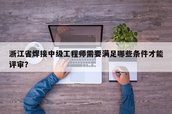 浙江省焊接中级工程师需要满足哪些条件才能评审？