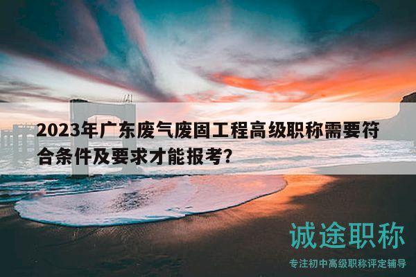 2023年广东废气废固工程高级职称需要符合条件及要求才能报考？