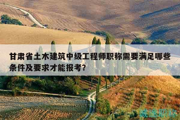 甘肃省土木建筑中级工程师职称需要满足哪些条件及要求才能报考？