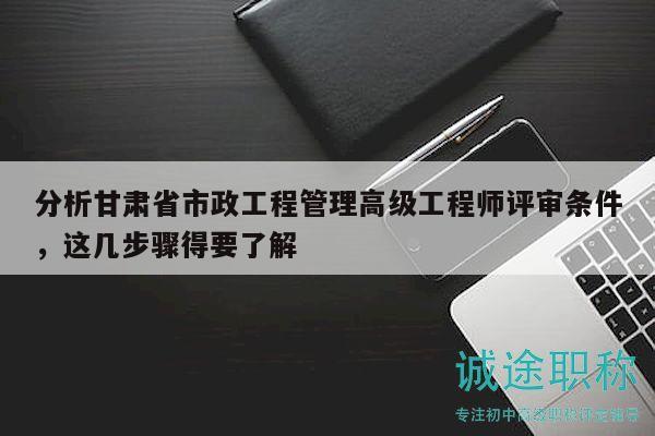分析甘肃省市政工程管理高级工程师评审条件，这几步骤得要了解