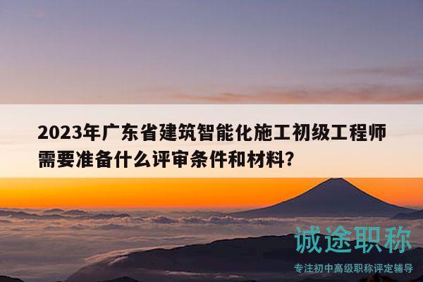 2023年广东省建筑智能化施工初级工程师需要准备什么评审条件和材料？