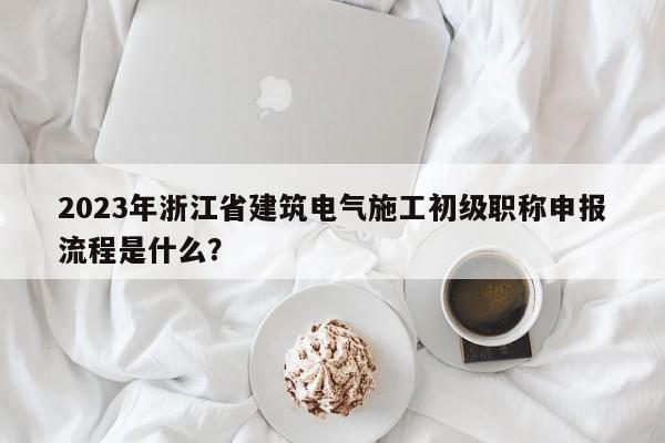 2023年浙江省建筑电气施工初级职称申报流程是什么？