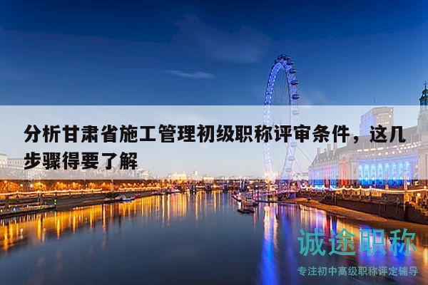 分析甘肃省施工管理初级职称评审条件，这几步骤得要了解