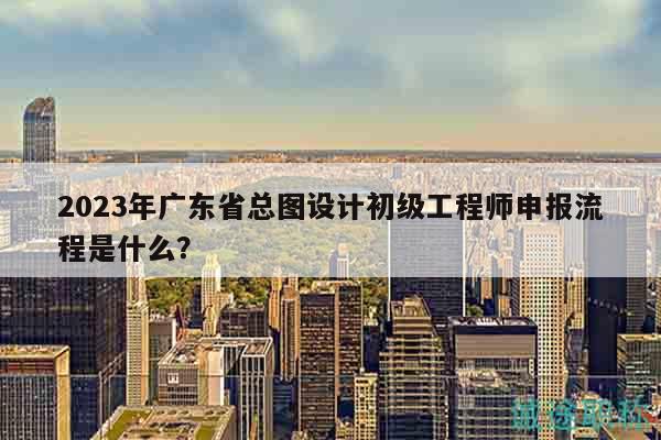 2023年广东省总图设计初级工程师申报流程是什么？