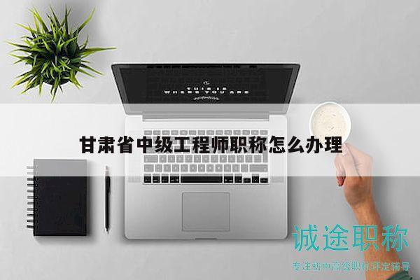 甘肃省中级工程师职称怎么办理