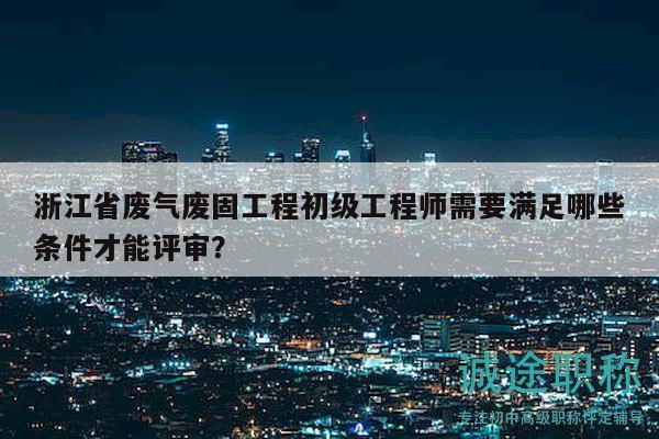 浙江省废气废固工程初级工程师需要满足哪些条件才能评审？