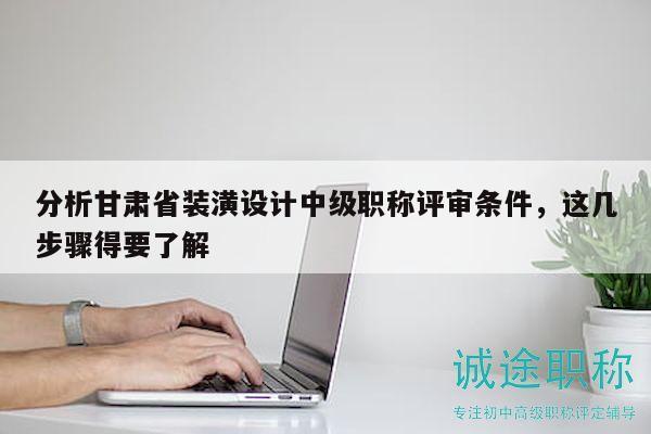 分析甘肃省装潢设计中级职称评审条件，这几步骤得要了解