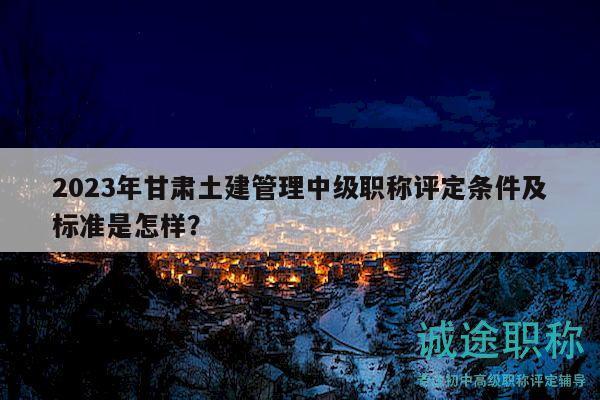 2023年甘肃土建管理中级职称评定条件及标准是怎样？