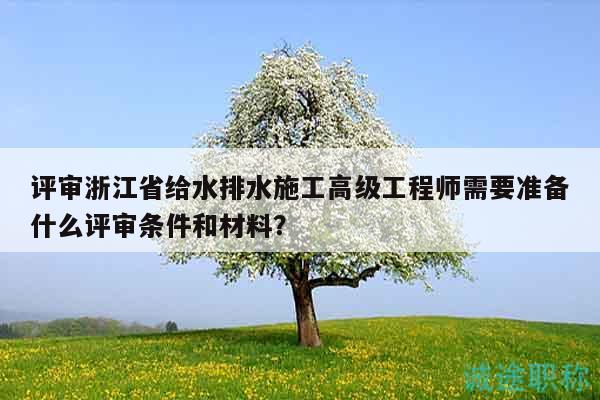 评审浙江省给水排水施工高级工程师需要准备什么评审条件和材料？