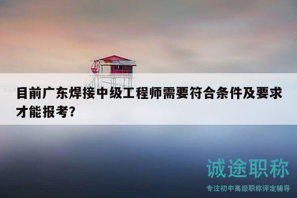 目前广东焊接中级工程师需要符合条件及要求才能报考？