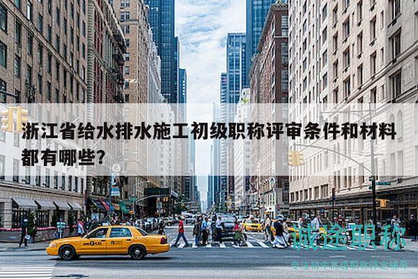 浙江省给水排水施工初级职称评审条件和材料都有哪些？
