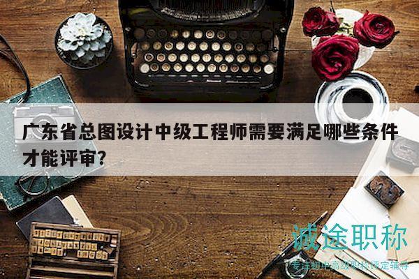 广东省总图设计中级工程师需要满足哪些条件才能评审？