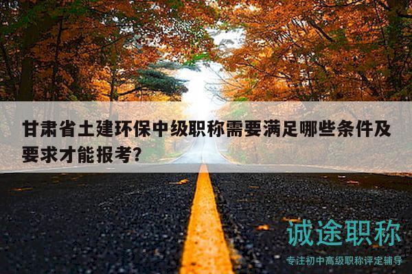 甘肃省土建环保中级职称需要满足哪些条件及要求才能报考？