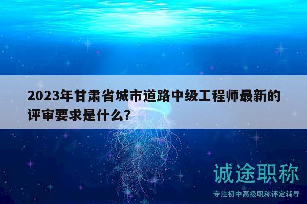 2023年甘肃省城市道路中级工程师最新的评审要求是什么？