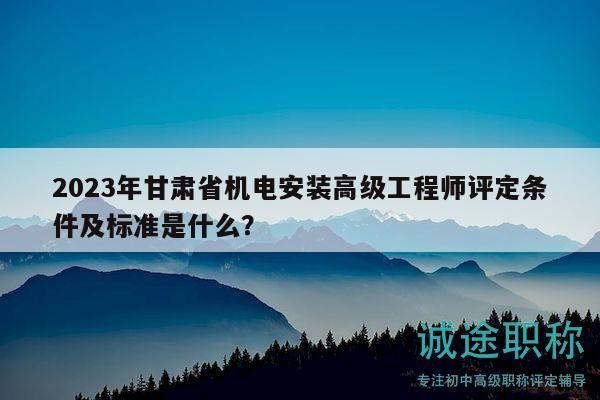 2023年甘肃省机电安装高级工程师评定条件及标准是什么？
