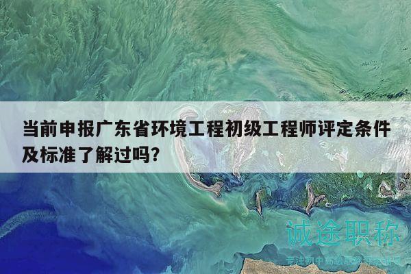 当前申报广东省环境工程初级工程师评定条件及标准了解过吗？
