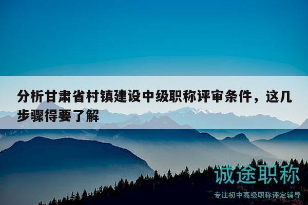 分析甘肃省村镇建设中级职称评审条件，这几步骤得要了解
