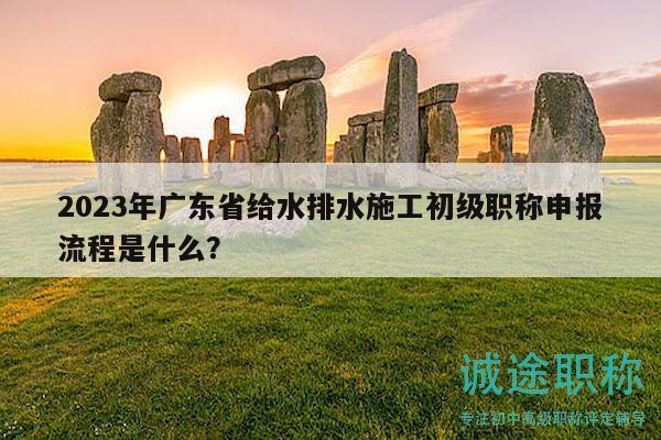 2023年广东省给水排水施工初级职称申报流程是什么？