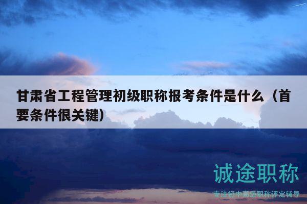 甘肃省工程管理初级职称报考条件是什么（首要条件很关键）