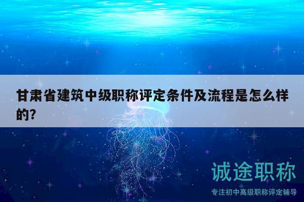 甘肃省建筑中级职称评定条件及流程是怎么样的？