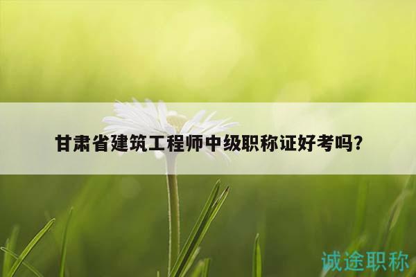 甘肃省建筑工程师中级职称证好考吗？