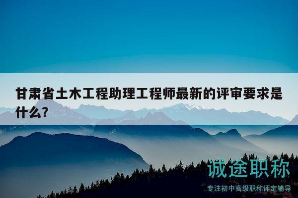 甘肃省土木工程助理工程师最新的评审要求是什么？