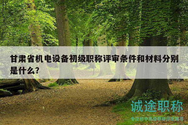 甘肃省机电设备初级职称评审条件和材料分别是什么？