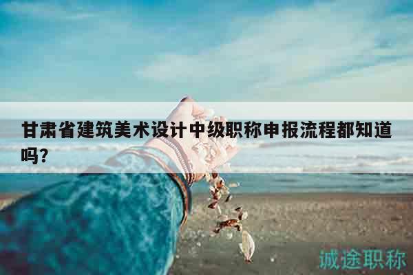 甘肃省建筑美术设计中级职称申报流程都知道吗？