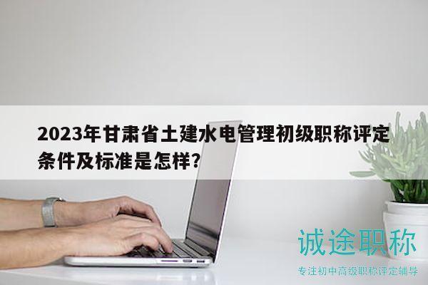 2023年甘肃省土建水电管理初级职称评定条件及标准是怎样？