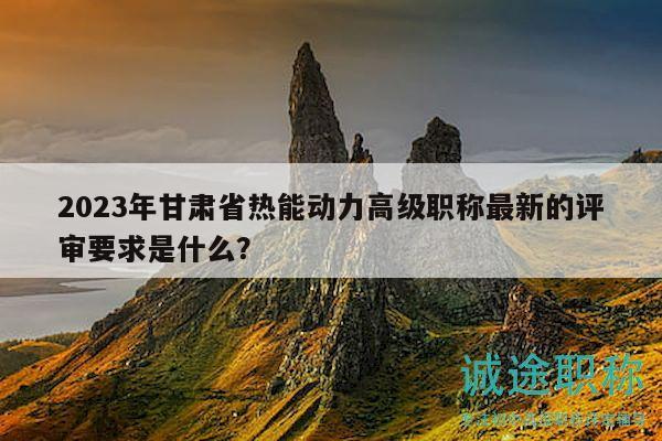 2023年甘肃省热能动力高级职称最新的评审要求是什么？