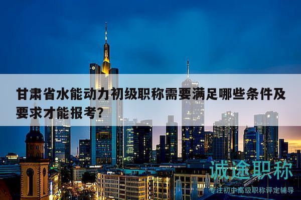 甘肃省水能动力初级职称需要满足哪些条件及要求才能报考？