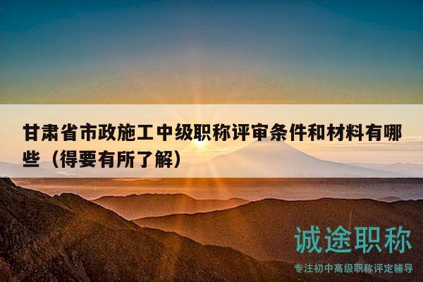 甘肃省市政施工中级职称评审条件和材料有哪些（得要有所了解）
