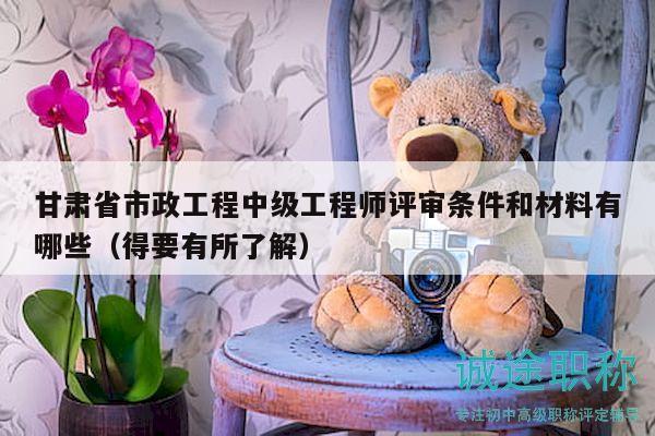甘肃省市政工程中级工程师评审条件和材料有哪些（得要有所了解）